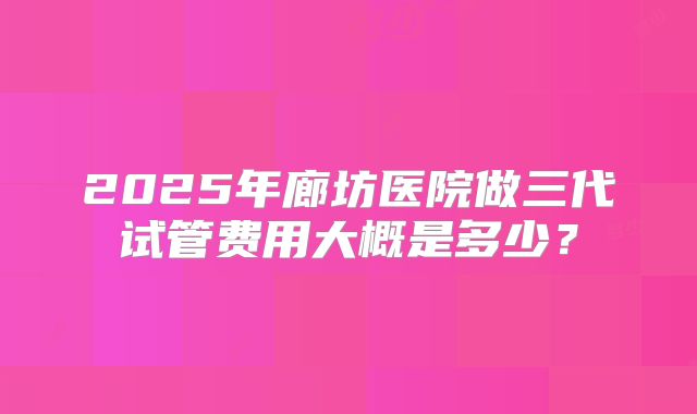 2025年廊坊医院做三代试管费用大概是多少？