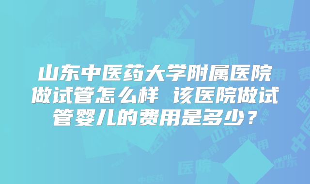 山东中医药大学附属医院做试管怎么样 该医院做试管婴儿的费用是多少？