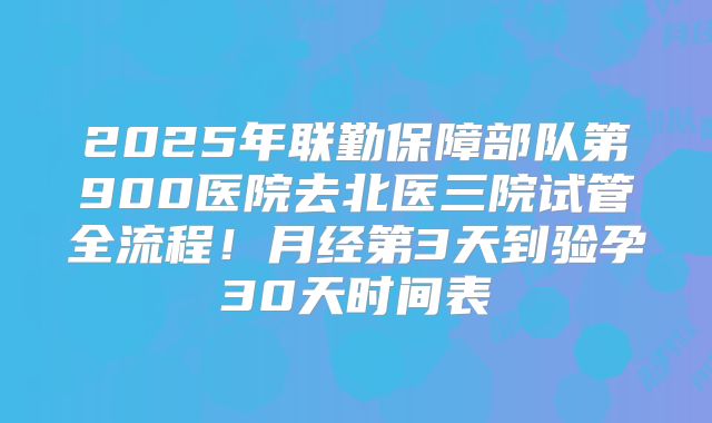 2025年联勤保障部队第900医院去北医三院试管全流程！月经第3天到验孕30天时间表
