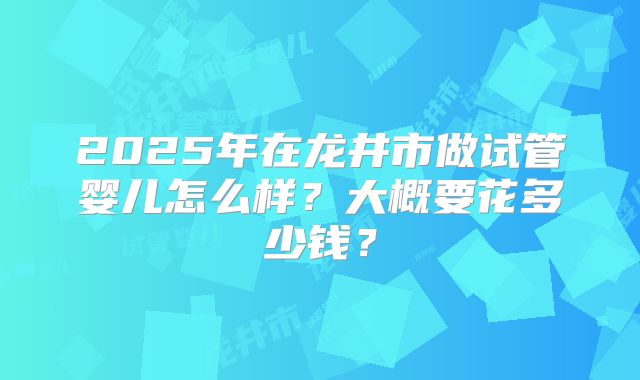 2025年在龙井市做试管婴儿怎么样?大概要花多少钱?