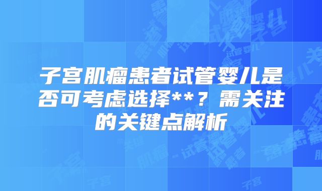 子宫肌瘤患者试管婴儿是否可考虑选择**？需关注的关键点解析