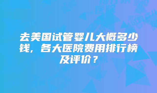 去美国试管婴儿大概多少钱, 各大医院费用排行榜及评价？