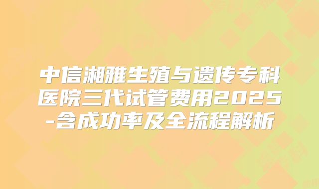 中信湘雅生殖与遗传专科医院三代试管费用2025-含成功率及全流程解析