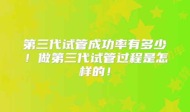 第三代试管成功率有多少!做第三代试管过程是怎样的!