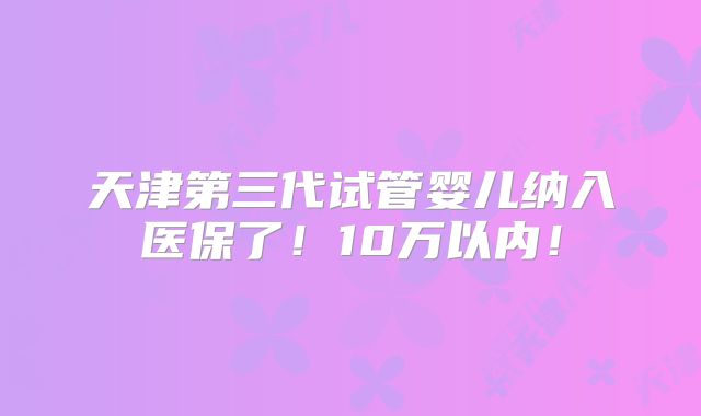 天津第三代试管婴儿纳入医保了!10万以内!