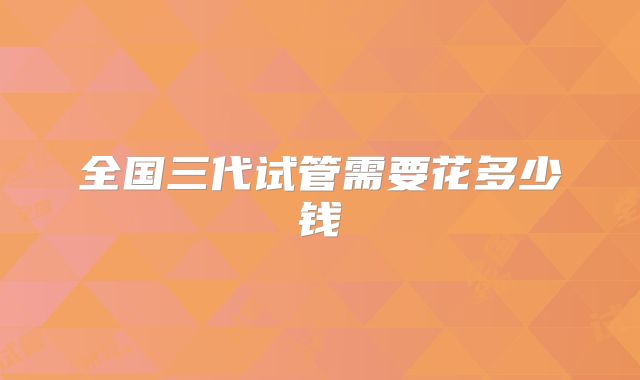全国三代试管需要花多少钱