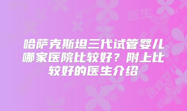 哈萨克斯坦三代试管婴儿哪家医院比较好？附上比较好的医生介绍