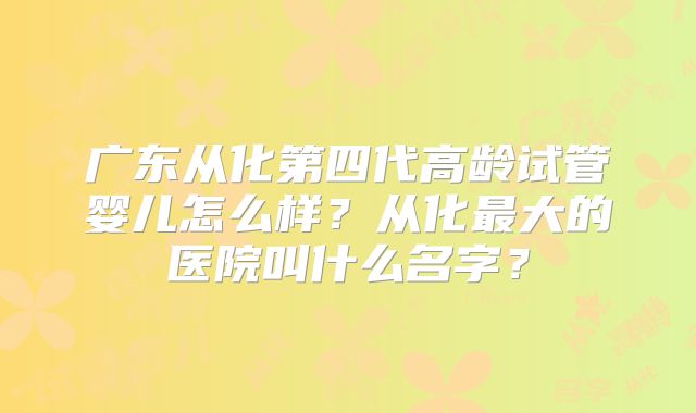 广东从化第四代高龄试管婴儿怎么样？从化最大的医院叫什么名字？