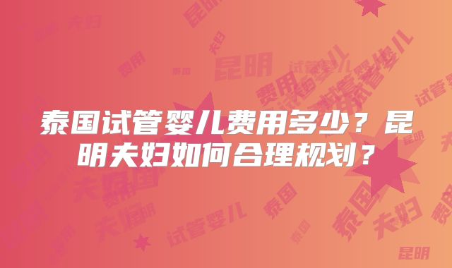泰国试管婴儿费用多少？昆明夫妇如何合理规划？