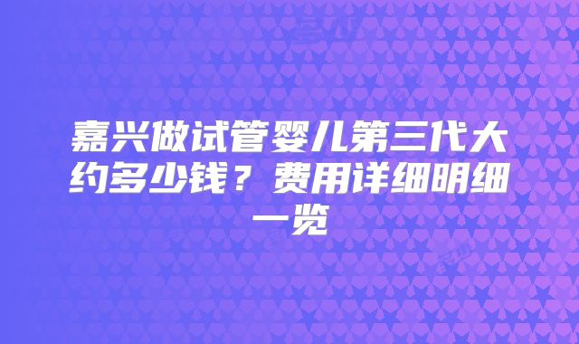 嘉兴做试管婴儿第三代大约多少钱？费用详细明细一览