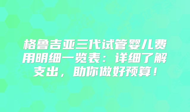 格鲁吉亚三代试管婴儿费用明细一览表：详细了解支出，助你做好预算！
