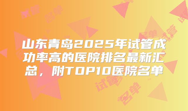 山东青岛2025年试管成功率高的医院排名最新汇总,附TOP10医院名单