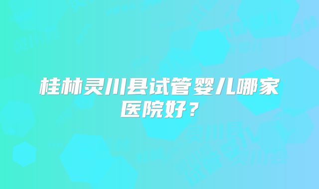 桂林灵川县试管婴儿哪家医院好？
