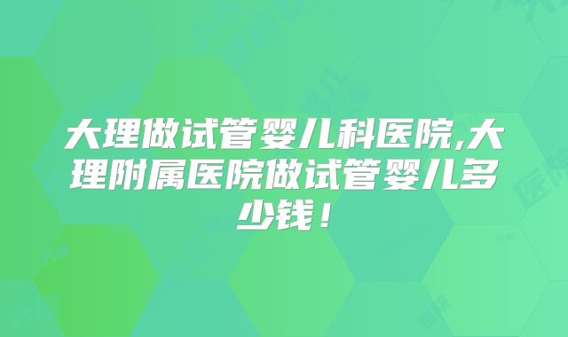 大理做试管婴儿科医院,大理附属医院做试管婴儿多少钱！