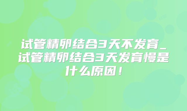 试管精卵结合3天不发育_试管精卵结合3天发育慢是什么原因！