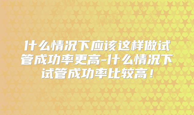 什么情况下应该这样做试管成功率更高-什么情况下试管成功率比较高！