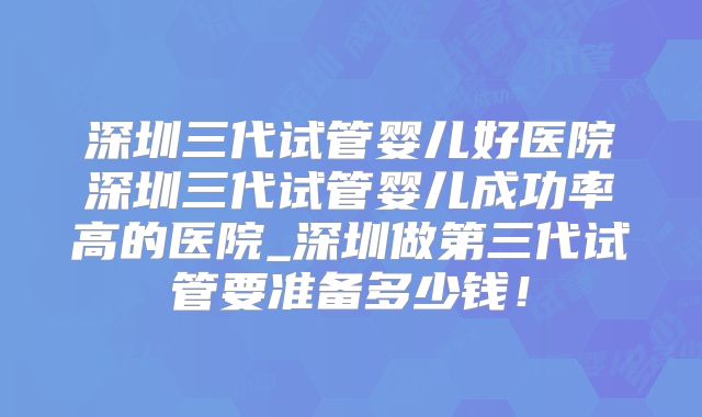 深圳三代试管婴儿好医院深圳三代试管婴儿成功率高的医院_深圳做第三代试管要准备多少钱！