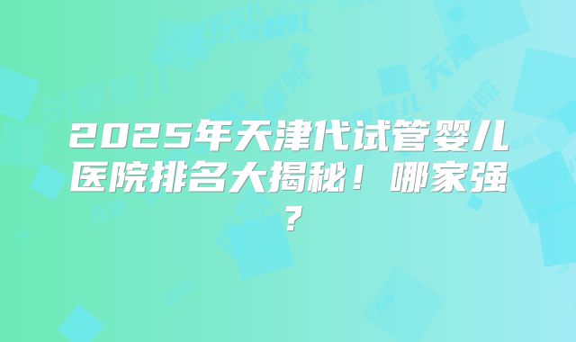 2025年天津代试管婴儿医院排名大揭秘!哪家强?