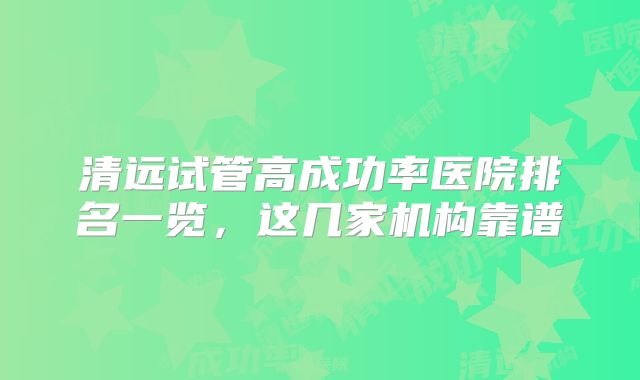 清远试管高成功率医院排名一览，这几家机构靠谱
