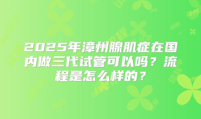 2025年漳州腺肌症在国内做三代试管可以吗？流程是怎么样的？