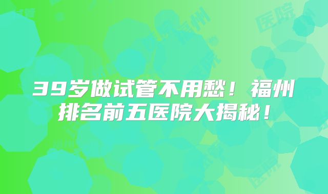 39岁做试管不用愁！福州排名前五医院大揭秘！