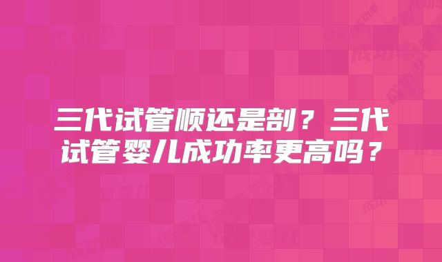 三代试管顺还是剖？三代试管婴儿成功率更高吗？