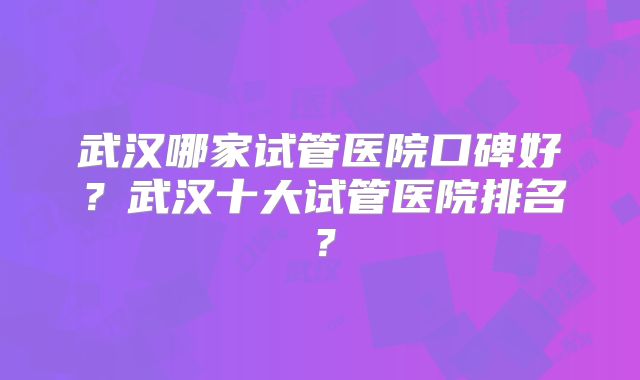 武汉哪家试管医院口碑好？武汉十大试管医院排名？