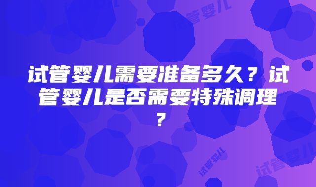 试管婴儿需要准备多久？试管婴儿是否需要特殊调理？