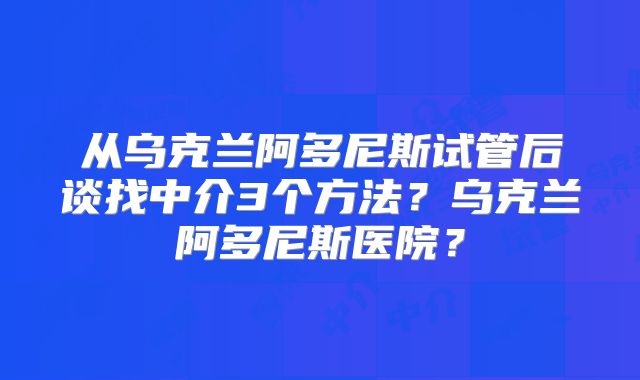从乌克兰阿多尼斯试管后谈找中介3个方法？乌克兰阿多尼斯医院？