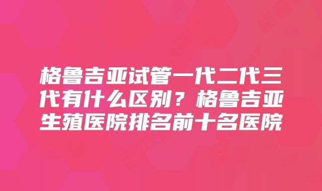 格鲁吉亚试管一代二代三代有什么区别？格鲁吉亚生殖医院排名前十名医院