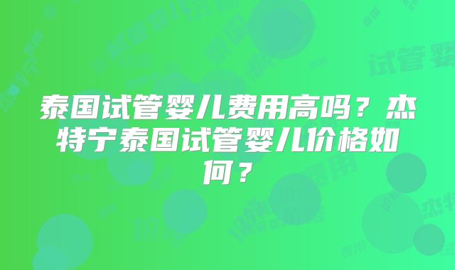 泰国试管婴儿费用高吗？杰特宁泰国试管婴儿价格如何？