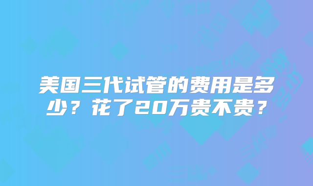 美国三代试管的费用是多少？花了20万贵不贵？