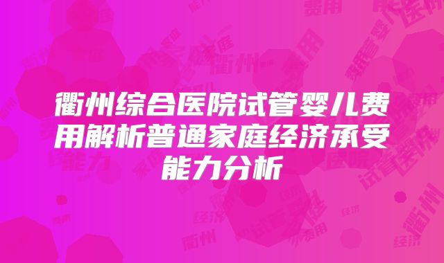 衢州综合医院试管婴儿费用解析普通家庭经济承受能力分析