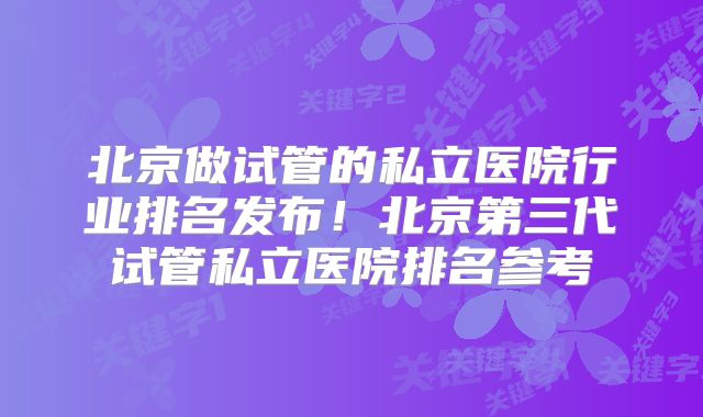 北京做试管的私立医院行业排名发布！北京第三代试管私立医院排名参考