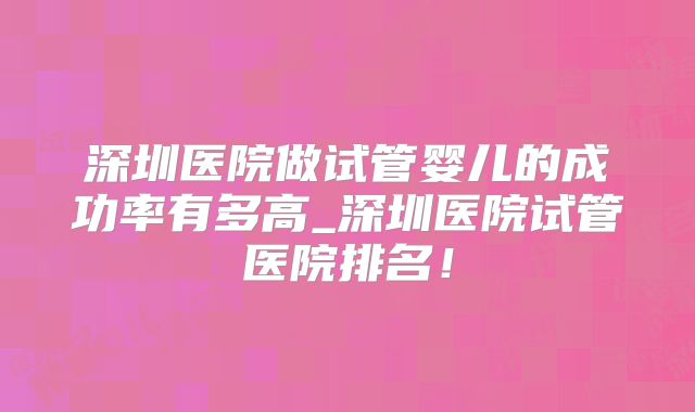 深圳医院做试管婴儿的成功率有多高_深圳医院试管医院排名！