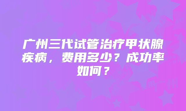 广州三代试管治疗甲状腺疾病，费用多少？成功率如何？