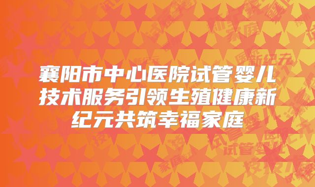 襄阳市中心医院试管婴儿技术服务引领生殖健康新纪元共筑幸福家庭