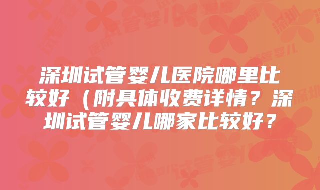 深圳试管婴儿医院哪里比较好(附具体收费详情?深圳试管婴儿哪家比较好?