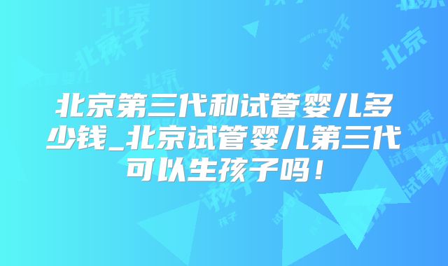 北京第三代和试管婴儿多少钱_北京试管婴儿第三代可以生孩子吗！