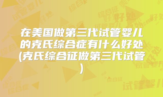 在美国做第三代试管婴儿的克氏综合症有什么好处(克氏综合征做第三代试管)