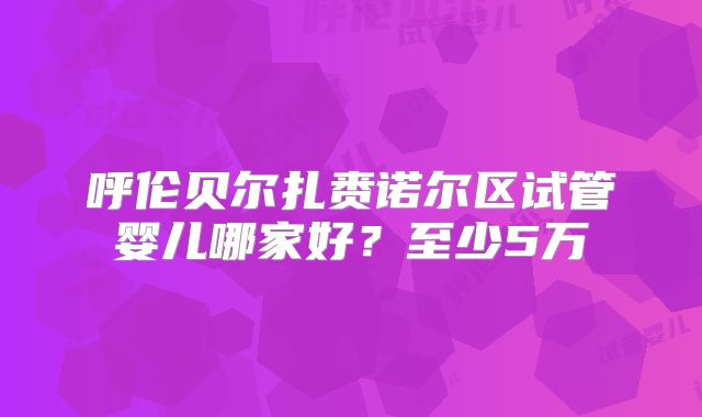 呼伦贝尔扎赉诺尔区试管婴儿哪家好？至少5万