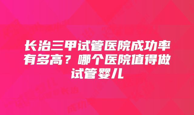 长治三甲试管医院成功率有多高？哪个医院值得做试管婴儿