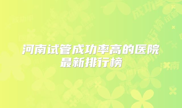 河南试管成功率高的医院最新排行榜
