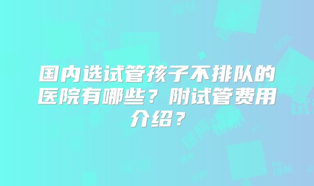 国内选试管孩子不排队的医院有哪些？附试管费用介绍？