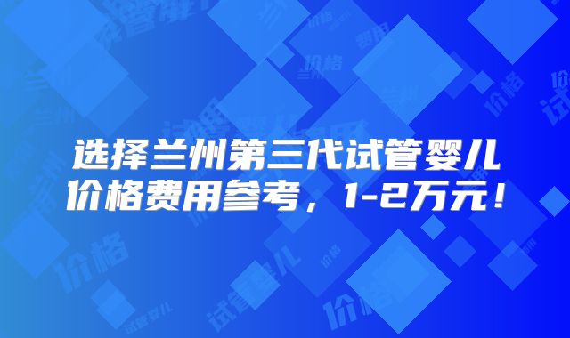 选择兰州第三代试管婴儿价格费用参考，1-2万元！