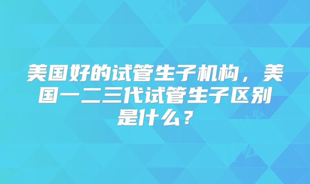 美国好的试管生子机构，美国一二三代试管生子区别是什么？