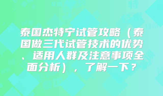 泰国杰特宁试管攻略（泰国做三代试管技术的优势、适用人群及注意事项全面分析），了解一下？