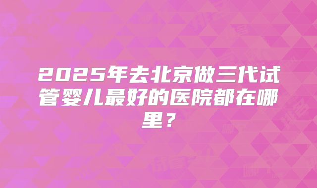 2025年去北京做三代试管婴儿最好的医院都在哪里？