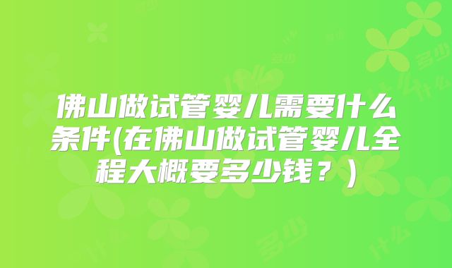 佛山做试管婴儿需要什么条件(在佛山做试管婴儿全程大概要多少钱?)