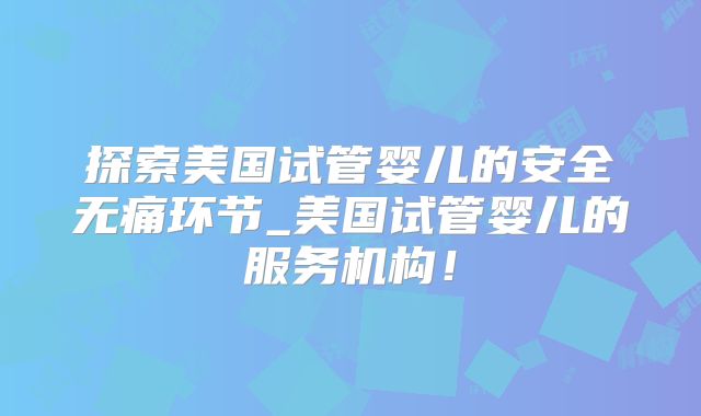 探索美国试管婴儿的安全无痛环节_美国试管婴儿的服务机构！